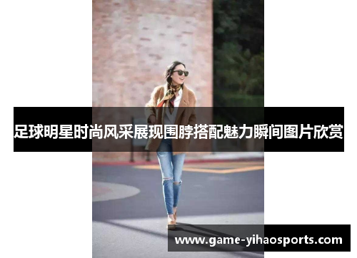 足球明星时尚风采展现围脖搭配魅力瞬间图片欣赏