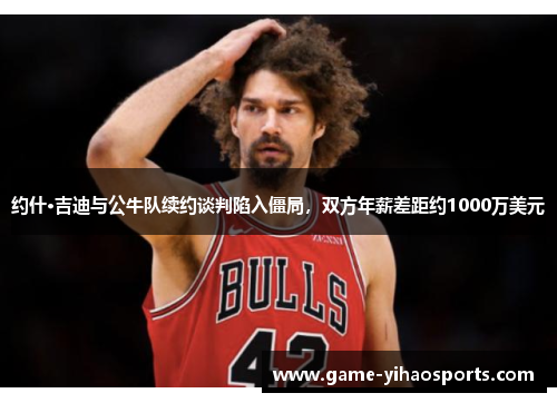 约什·吉迪与公牛队续约谈判陷入僵局，双方年薪差距约1000万美元